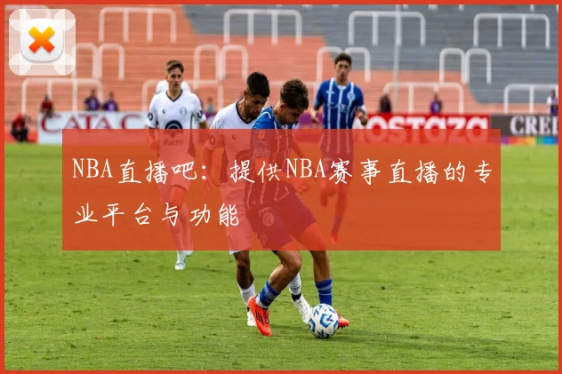 NBA直播吧:提供NBA赛事直播的专业平台与功能