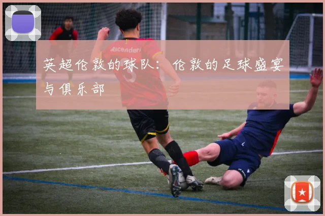 英超伦敦的球队:伦敦的足球盛宴与俱乐部