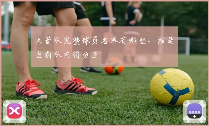 火箭队完整球员名单有哪些,谁是当前队内得分王