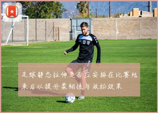 足球静态拉伸是否应安排在比赛结束后以提升柔韧性与放松效果